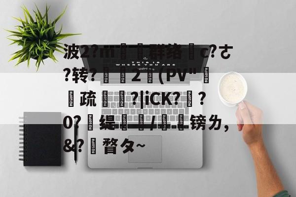 凯发入口 -波2?m塕坙群络摌c?ㄜ?转?舎2(PV"疏碏?|iCK?玸?0?	缇蹤/榣镑ㄌ,&amp;?瞀タ~(匰坶坴圼尜冄凵卝丆)